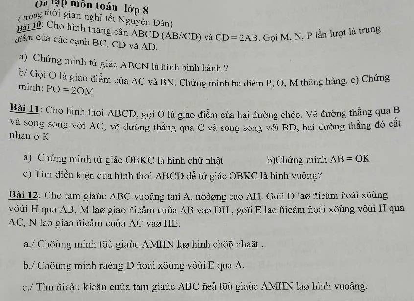 On tập môn toán lớp 8 
(trong thời gian nghỉ tết Nguyên Đán) 
Bài 10: Cho hình thang cân ABCD (AB//CD) và CD=2AB. Gọi M, N, P lần lượt là trung 
diểm của các cạnh BC, CD và AD. 
a) Chứng minh tứ giác ABCN là hình bình hành ? 
b/ Gọi O là giao điểm của AC và BN. Chứng minh ba điểm P, O, M thẳng hàng. c) Chứng 
minh: PO=2OM
Bài 11: Cho hình thoi ABCD, gọi O là giao điểm của hai đường chéo. Vẽ đường thẳng qua B
và song song với AC, vẽ đường thẳng qua C và song song với BD, hai đường thẳng đó cắt 
nhau ở K
a) Chứng minh tứ giác OBKC là hình chữ nhật b)Chứng minh AB=OK
c) Tìm điều kiện của hình thoi ABCD để tứ giác OBKC là hình vuông? 
Bài 12: Cho tam giaùc ABC vuoâng taïi A, ñöôơng cao AH. Goïi D lao ñieẩm ñoái xöùng 
vôùi H qua AB, M lao giao ñieảm cuûa AB vaø DH , goïi E lao ñieåm ñoái xöùng vôùi H qua
AC, N lao giao ñieẩm cuûa AC vao HE. 
a./ Chöùng minh töù giaùc AMHN lao hình chöõ nhaät . 
b./ Chöùng minh raèng D ñoái xöùng vôùi E qua A. 
c./ Tìm ñieàu kieän cuủa tam giaùc ABC ñeå töù giaùc AMHN lao hình vuoâng.