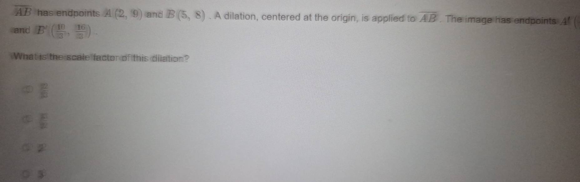 overline AB has endpoints A(2,9) and B(5,8). A dilation, centered at the origin, is applied to overline AB. The image has endpoints A' (
and B'( 10/3 , 16/3 ). 
What is the scale factor of this dilation?
 2/13 
 30/2 
2
$