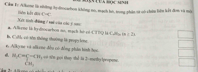 soạn của học sinh 
Câu 1: Alkene là những hydrocarbon không no, mạch hở, trong phân tử có chửa liên kết đơn và một 
liên kết đôi C=C. 
Xét tính đúng / sai của các ý sau: 
a. Alkene là hydrocarbon no, mạch hở có CTTQ là C_nH_2n(n≥ 2). 
b. C_3H_6 có tên thông thường là propylene. 
c. Alkyne và alkene đều có đồng phân hình học. 
d. H_2C=C-CH_3 có tên gọi thay thể là 2 -methylpropene.
CH_3
Cầu 2: Alkene có x=L:_ ::frac 2