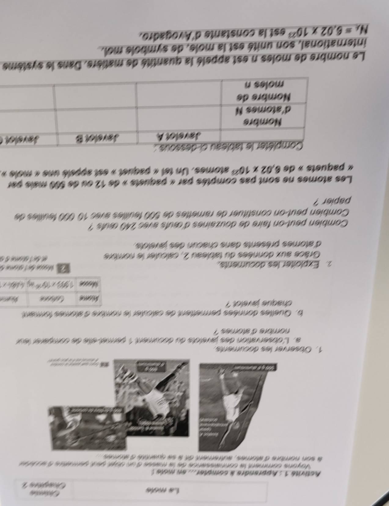 La moís 
Activite 1 : Apprendre a compher ... en mole ! 
Voyons comment la connaissance de la masse d'un duyé set sarmetre éacit e 
à son nombre d'atomes, autrement et à se quartté à stomes 
1. Observer les documents 
a. L'observation des javelcts du document 1 permet étle de comparer leur 
nombre d' stomes ? 
b. Quelles données permettent de calculer le nombre d'stomes forment 
chaque 'avelot 
2 Exploiter les documents. La Mone de tcéome e 
Grâce aux données du tableau 2, calculer le nombre é bé T ééne o o 
d'atomes présents dans chacun des javeicts. 
Combien peut-on faire de douzaines d'œuts avec 240 œuts ? 
Combien peut-on constituer de ramettes de 500 feuilles avec 10000 feuilles de 
papier ? 
Les atomes ne sont pas comptés par « paquets » de 12 ou de 500 mais par 
« paquets » de 6.02* 10^(23) atomes. Un tet « paquet » est appelé une « mole », 

Le nombre de moles n est appelé la quantité de matière. Dans le système 
international, son unité est la mole, de symbole mol.
N_A=6.02* 10^(23) est la constante d'Avogadro.