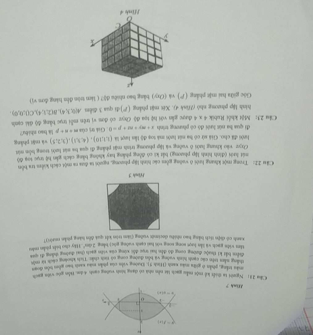 Hình 7
Câu 21: Người ta thiết kế một mẫu gạch lát nền nhà có dạng hình vuỡng cạnh 4dm.Bốn góc viên gạch
màu trắng, phần ở giữa mâu xanh (Hình 5). Dường viền của phần màu xanh bao gồm bốn đoạn
thẳng nằm trên các cạnh hình vuồng và bốn đường cong có tính chất: Tích khoáng cách từ một
điểm bất kỉ thuộc đường cong đó đến hai trục đối xứng của viên gạch (hai đường thẳng đi qua
tâm viên gạch và lần lượt song song với hai cạnh vuông góc) bằng 2dm^2 Hãy cho biết phần mâu
xanh có diện tích bằng bao nhiêu decimét vuông (làm tròn kết quả đến hàng phần mười)?
Hình 5
Câu 22: Trong một khung lưới ô vuông gồm các hình lập phương, người ta đưa ra một cách kiểm tra bốn
nút lưới (đỉnh hình lập phương) bất kì có đồng phẳng hay không bằng cách gần hệ trục toạ độ
Oxyz vào khung lưới ô vuông và lập phương trình mặt phẳng đi qua ba nút lưới trong bốn nút
lưới đã cho. Giả sử có ba nút lưới mả toạ độ lần lượt là (1;1;10),(4;3;1),(3;2;5) và mặt phầng
đi qua ba nút lưới đó có phương trình x+my+nz+p=0. Giá trị của m+n+p là bao nhiêu?
Câu 23: Một khối Rubik 4* 4 được gẫn với hệ tọa độ Oxyz có đơn vị trên mỗi trục bằng độ dài cạnh
hình lập phương nhỏ (Hình 4). Xét mặt phẳng (P) đi qua 3 điểm A(0;3;4),B(2;1;4),C(1;0;0).
Góc giữa hai mặt phẳng (P) và (Oxy) bằng bao nhiêu độ? ( làm tròn đến hàng đơn vị)