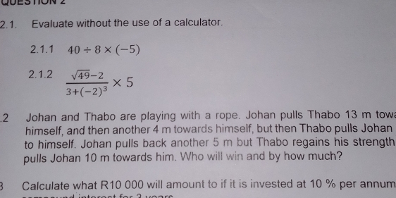 QÜES TON 2 
2.1. Evaluate without the use of a calculator. 
2.1.1 40/ 8* (-5)
2.1.2 frac sqrt(49)-23+(-2)^3* 5.2 Johan and Thabo are playing with a rope. Johan pulls Thabo 13 m tow 
himself, and then another 4 m towards himself, but then Thabo pulls Johan 
to himself. Johan pulls back another 5 m but Thabo regains his strength 
pulls Johan 10 m towards him. Who will win and by how much? 
3 Calculate what R10 000 will amount to if it is invested at 10 % per annum