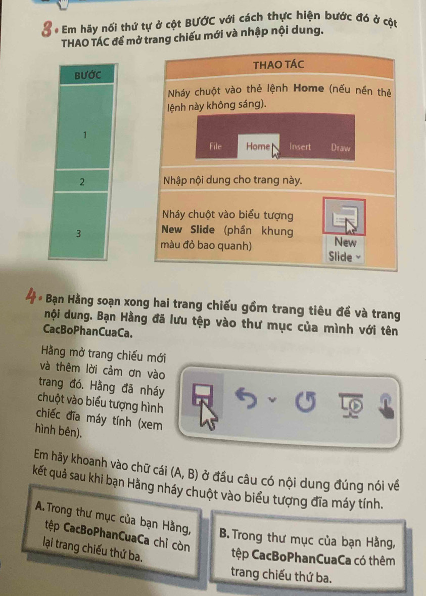 Em hãy nối thứ tự ở cột BƯỚC với cách thực hiện bước đó ở cột 
THAO TÁC để mở trang chiếu mới và nhập nội dung. 
BUỚC THAO TÁC 
Nháy chuột vào thẻ lệnh Home (nếu nền thẻ 
lệnh này không sáng). 
1 
File Home Insert Draw 
2 Nhập nội dung cho trang này. 
Nháy chuột vào biểu tượng 
3 
New Slide (phần khung 
màu đỏ bao quanh) 
New 
Slide 
. Bạn Hằng soạn xong hai trang chiếu gồm trang tiêu đề và trang 
nội dung. Bạn Hằng đã lưu tệp vào thư mục của mình với tên 
CacBoPhanCuaCa. 
Hằng mở trang chiếu mới 
và thêm lời cảm ơn vào 
trang đó. Hằng đã nháy 
chuột vào biểu tượng hình 
chiếc đĩa máy tính (xem 
hình bên). 
Em hãy khoanh vào chữ cái (A, B) ở đầu câu có nội dung đúng nói về 
kết quả sau khi bạn Hằng nháy chuột vào biểu tượng đĩa máy tính. 
A. Trong thư mục của bạn Hằng, B. Trong thư mục của bạn Hằng, 
tệp CacBoPhanCuaCa chỉ còn 
lại trang chiếu thứ ba. 
tệp CacBoPhanCuaCa có thêm 
trang chiếu thứ ba.