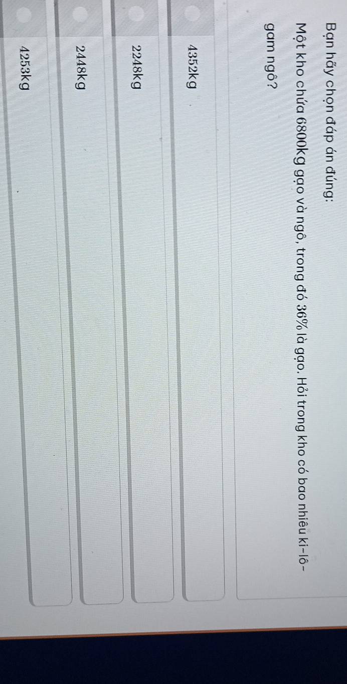 Bạn hãy chọn đáp án đúng:
Một kho chứa 6800kg gạo và ngô, trong đó 36% là gạo. Hỏi trong kho có bao nhiêu ki-1hat 0 -
gam ngô?
4352kg
2248kg
2448kg
4253kg