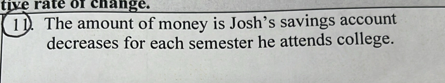 tive rate of change. 
1 1. The amount of money is Josh’s savings account 
decreases for each semester he attends college.