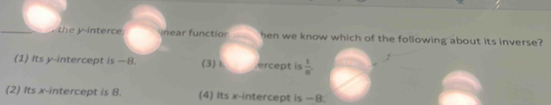 the y -interce inear functior hen we know which of the following about its inverse?
(1) Its y-intercept is —8. (3)Ⅰ ercept is  1/8 .
(2) Its x-intercept is 8. (4) Its x-intercept is —8.