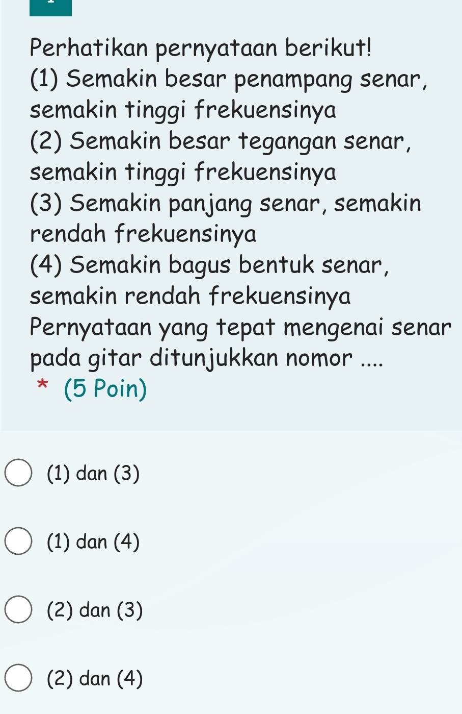 Perhatikan pernyataan berikut!
(1) Semakin besar penampang senar,
semakin tinggi frekuensinya
(2) Semakin besar tegangan senar,
semakin tinggi frekuensinya
(3) Semakin panjang senar, semakin
rendah frekuensinya
(4) Semakin bagus bentuk senar,
semakin rendah frekuensinya
Pernyataan yang tepat mengenai senar
pada gitar ditunjukkan nomor ....
* (5 Poin)
(1) dan (3)
(1) dan (4)
(2) dan (3)
(2) dan (4)