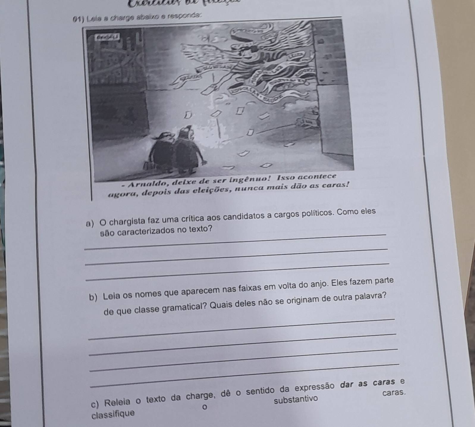 agora, depois das eleições, nunca ma 
a) O chargista faz uma crítica aos candidatos a cargos políticos. Como eles 
_ 
são caracterizados no texto? 
_ 
_ 
b) Lela os nomes que aparecem nas faixas em volta do anjo. Eles fazem parte 
_ 
de que classe gramatical? Quais deles não se originam de outra palavra? 
_ 
_ 
_ 
c) Releia o texto da charge, dê o sentido da expressão dar as caras e 
caras. 
classifique substantivo 
0