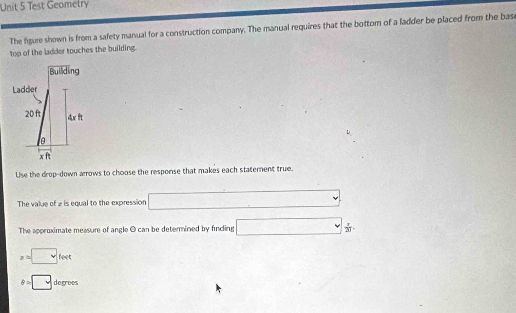 Test Geometry 
The figure shown is from a safety manual for a construction company. The manual requires that the bottom of a ladder be placed from the bas 
top of the ladder touches the building. 
Use the drop-down arrows to choose the response that makes each statement true. 
The value of £ is equal to the expression □
The approximate measure of angle O can be determined by finding □  x/20 .
xapprox □ feet
θ approx □ degrees