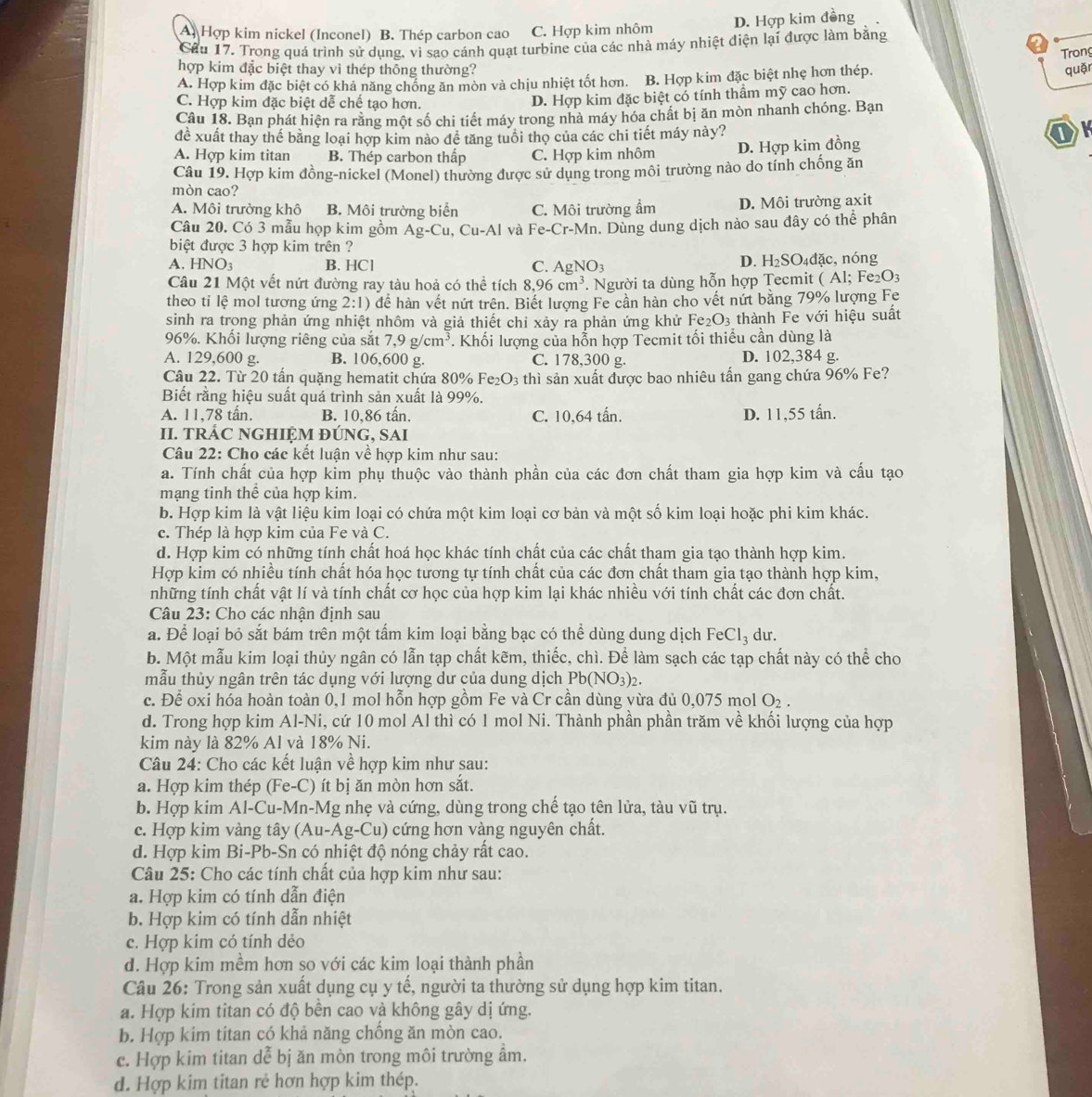 A. Hợp kim nickel (Inconel) B. Thép carbon cao C. Hợp kim nhôm D. Hợp kim đồng
Cầu 17. Trong quá trình sử dụng, vi sao cánh quạt turbine của các nhà máy nhiệt điện lại được làm bằng
Trong
hợp kim đặc biệt thay vì thép thông thường? quặn
A. Hợp kim đặc biệt có khả năng chống ăn mòn và chịu nhiệt tốt hơn. B. Hợp kim đặc biệt nhẹ hơn thép.
C. Hợp kim đặc biệt dễ chế tạo hơn.
D. Hợp kim đặc biệt có tính thầm mỹ cao hơn.
Câu 18. Bạn phát hiện ra rằng một số chi tiết máy trong nhà máy hóa chất bị ăn mòn nhanh chóng. Bạn
đề xuất thay thế bằng loại hợp kim nào đề tăng tuổi thọ của các chi tiết máy này? OK
A. Hợp kim titan B. Thép carbon thấp C. Hợp kim nhôm D. Hợp kim đồng
Câu 19. Hợp kim đồng-nickel (Monel) thường được sử dụng trong môi trường nào do tính chống ăn
mòn cao?
A. Môi trưởng khô B. Môi trường biển C. Môi trường ẩm D. Môi trường axit
Câu 20. Có 3 mẫu họp kim gồm Ag-Cu,Cu-Al và Fe-Cr-Mn 1. Dùng dung dịch nào sau đây có thể phân
biệt được 3 hợp kim trên ?
D. H_2SO_4
A. HNO_3 B. HCl C. AgNO_3 d ặc, nóng
Câu 21 Một vết nứt đường ray tàu hoả có thể tích 8,9 96cm^3. Người ta dùng hỗn hợp Tecmit (Al;Fe_2O_3
theo ti lệ mol tương ứng 2:1) để hàn vết nứt trên. Biết lượng Fe cần hàn cho vết nứt bằng 79% lượng Fe
sinh ra trong phản ứng nhiệt nhôm và giả thiết chỉ xảy ra phản ứng khử Fe_2O_3 thành Fe với hiệu suất
96%. Khối lượng riêng của sắt 7,9g/cm^3. Khối lượng của hỗn hợp Tecmit tối thiểu cần dùng là
A. 129,600 g. B. 106,600 g. C. 178,300 g. D. 102,384 g.
Câu 22. Từ 20 tần quặng hematit chứa 80% I e_2O_3 s thì sản xuất được bao nhiêu tấn gang chứa 96% Fe?
Biết rằng hiệu suất quá trình sản xuất là 99%.
A. 11,78 tân. B. 10,86 tấn. C. 10,64 tấn. D. 11,55 tấn.
II. TRÁC NGHIỆM ĐÚNG, SAI
Câu 22: Cho các kết luận về hợp kim như sau:
a. Tính chất của hợp kim phụ thuộc vào thành phần của các đơn chất tham gia hợp kim và cấu tạo
mạng tinh thể của hợp kim.
b. Hợp kim là vật liệu kim loại có chứa một kim loại cơ bản và một số kim loại hoặc phi kim khác.
c. Thép là hợp kim của Fe và C.
d. Hợp kim có những tính chất hoá học khác tính chất của các chất tham gia tạo thành hợp kim.
Hợp kim có nhiều tính chất hóa học tương tự tính chất của các đơn chất tham gia tạo thành hợp kim,
những tính chất vật lí và tính chất cơ học của hợp kim lại khác nhiều với tính chất các đơn chất.
Câu 23: Cho các nhận định sau
a. Để loại bỏ sắt bám trên một tấm kim loại bằng bạc có thể dùng dung dịch FeCl_3 du.
b. Một mẫu kim loại thủy ngân có lẫn tạp chất kẽm, thiếc, chì. Để làm sạch các tạp chất này có thể cho
mẫu thủy ngân trên tác dụng với lượng dư của dung dịch Pb(NO_3)_2.
c. Để oxi hóa hoàn toàn 0,1 mol hỗn hợp gồm Fe và Cr cần dùng vừa đủ 0,075 mol O_2.
d. Trong hợp kim Al-Ni, cứ 10 mol Al thì có 1 mol Ni. Thành phần phần trăm về khối lượng của hợp
kim này là 82% Al và 18% Ni.
Câu 24: Cho các kết luận về hợp kim như sau:
a. Hợp kim thép (Fe-C) ít bị ăn mòn hơn sắt.
b. Hợp kim Al-Cu-Mn-Mg nhẹ và cứng, dùng trong chế tạo tên lửa, tàu vũ trụ.
c. Hợp kim vàng tây (Au-Ag- Cu ) cứng hơn vàng nguyên chất.
d. Hợp kim Bi-Pb-Sn có nhiệt độ nóng chảy rất cao.
Câu 25: Cho các tính chất của hợp kim như sau:
a. Hợp kim có tính dẫn điện
b. Hợp kim có tính dẫn nhiệt
c. Hợp kim có tính dẻo
d. Hợp kim mềm hơn so với các kim loại thành phần
Câu 26: Trong sản xuất dụng cụ y tế, người ta thường sử dụng hợp kim titan.
a. Hợp kim titan có độ bên cao và không gây dị ứng.
b. Hợp kim titan có khả năng chông ăn mòn cao.
c. Hợp kim titan dể bị ăn mòn trong môi trường âm.
d. Hợp kim titan rẻ hơn hợp kim thép.