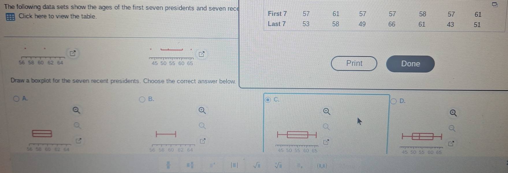 The following data sets show the ages of the first seven presidents and seven rece
Click here to view the table
7 π /4 
56 58 60 62 64 45 50 60 65 Print Done
Draw a boxplot for the seven recent presidents. Choose the correct answer below.
A.
B.
D. 
B
58 58 60 62 64 56 5B 60 E2 64 45 50 55 60 65
 10/10  □  □ /□  
|| sqrt(□ ) sqrt[3](1)