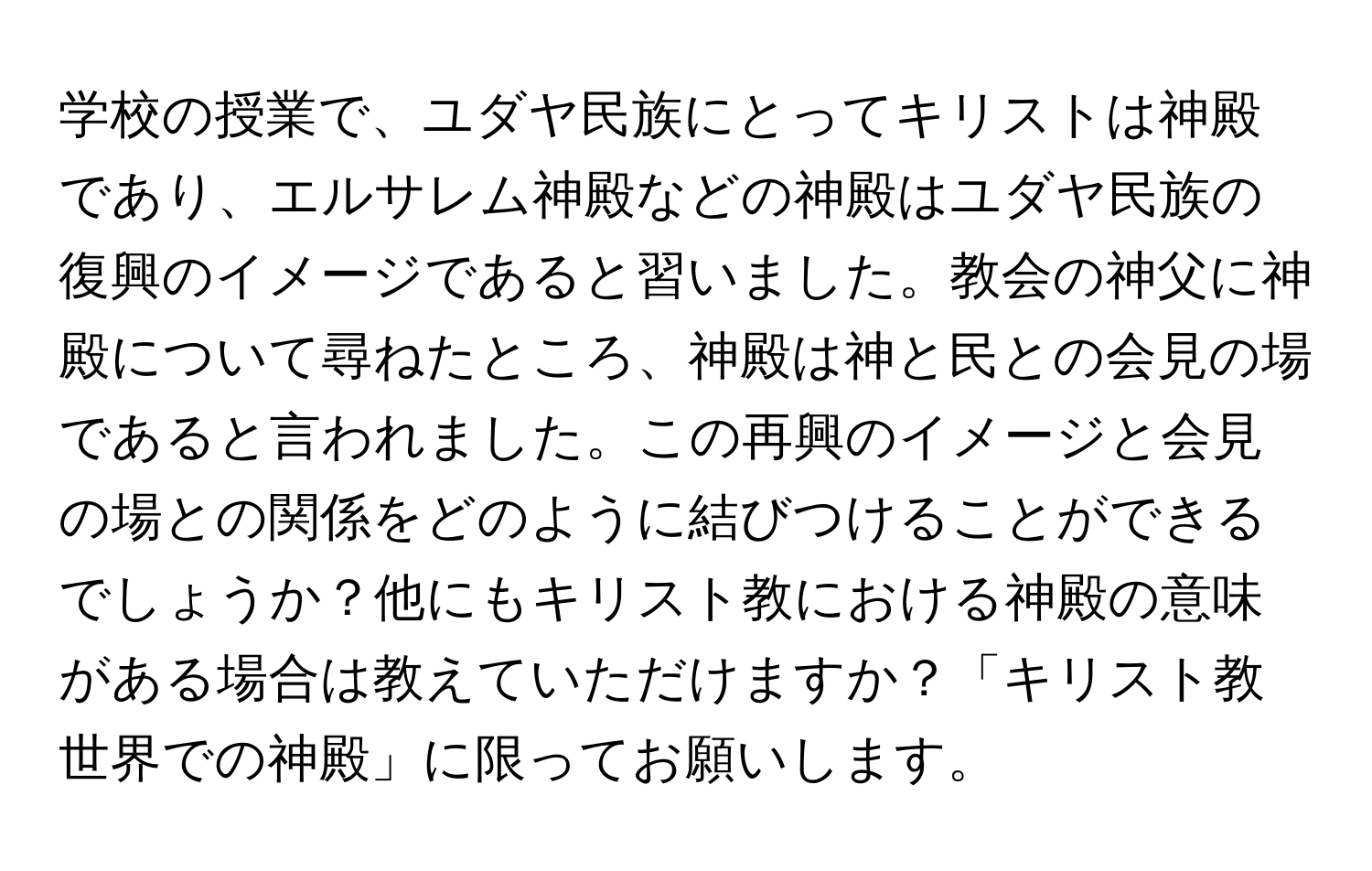 学校の授業で、ユダヤ民族にとってキリストは神殿であり、エルサレム神殿などの神殿はユダヤ民族の復興のイメージであると習いました。教会の神父に神殿について尋ねたところ、神殿は神と民との会見の場であると言われました。この再興のイメージと会見の場との関係をどのように結びつけることができるでしょうか？他にもキリスト教における神殿の意味がある場合は教えていただけますか？「キリスト教世界での神殿」に限ってお願いします。