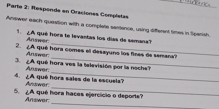 Parte 2: Responde en Oraciones Completas 
Answer each question with a complete sentence, using different times in Spanish. 
_ 
1. ¿A qué hora te levantas los días de semana? 
Answer: 
_ 
2. A qué hora comes el desayuno los fines de semana? 
Answer: 
_ 
3. ¿A qué hora ves la televisión por la noche? 
Answer: 
4. ¿A qué hora sales de la escuela? 
_ 
Answer: 
5. ¿A qué hora haces ejercicio o deporte? 
_ 
Answer: