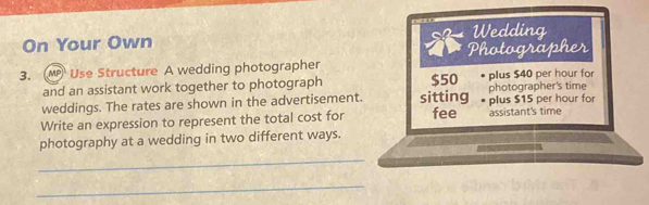 Wedding 
On Your Own 
Photographer 
3. (MPUse Structure A wedding photographer $50 plus $40 per hour for 
and an assistant work together to photograph 
weddings. The rates are shown in the advertisement. sitting - plus $15 per hour for photographer's time 
Write an expression to represent the total cost for fee assistant's time 
photography at a wedding in two different ways. 
_ 
_