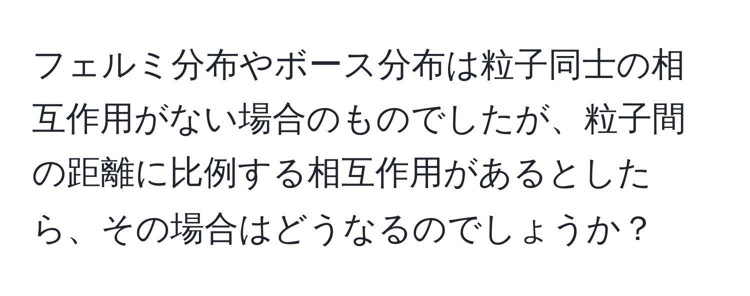 フェルミ分布やボース分布は粒子同士の相互作用がない場合のものでしたが、粒子間の距離に比例する相互作用があるとしたら、その場合はどうなるのでしょうか？