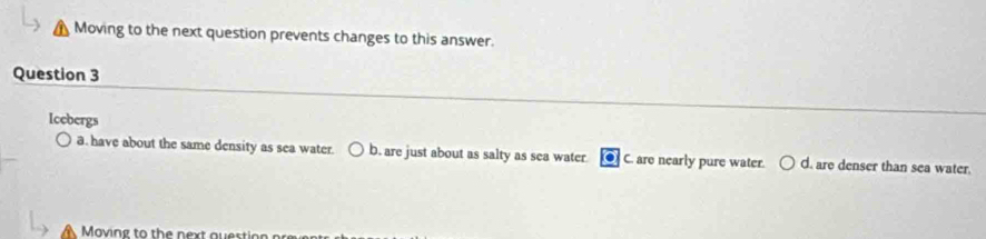 Moving to the next question prevents changes to this answer.
Question 3
Icebergs
a. have about the same density as sea water. b. are just about as salty as sea water C. are nearly pure water. d. are denser than sea water.
Moving to the next ou est