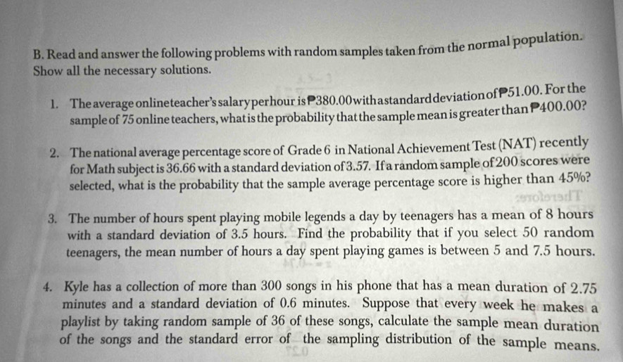 Read and answer the following problems with random samples taken from the normal population. 
Show all the necessary solutions. 
1. The average onlineteacher’s salaryperhour is 380.00 withastandard deviation ofP51.00. For the 
sample of 75 online teachers, what is the probability that the sample mean is greater than P400.00? 
2. The national average percentage score of Grade 6 in National Achievement Test (NAT) recently 
for Math subject is 36.66 with a standard deviation of 3.57. If a random sample of 200 scores were 
selected, what is the probability that the sample average percentage score is higher than 45%? 
3. The number of hours spent playing mobile legends a day by teenagers has a mean of 8 hours
with a standard deviation of 3.5 hours. Find the probability that if you select 50 random 
teenagers, the mean number of hours a day spent playing games is between 5 and 7.5 hours. 
4. Kyle has a collection of more than 300 songs in his phone that has a mean duration of 2.75
minutes and a standard deviation of 0.6 minutes. Suppose that every week he makes a 
playlist by taking random sample of 36 of these songs, calculate the sample mean duration 
of the songs and the standard error of the sampling distribution of the sample means.