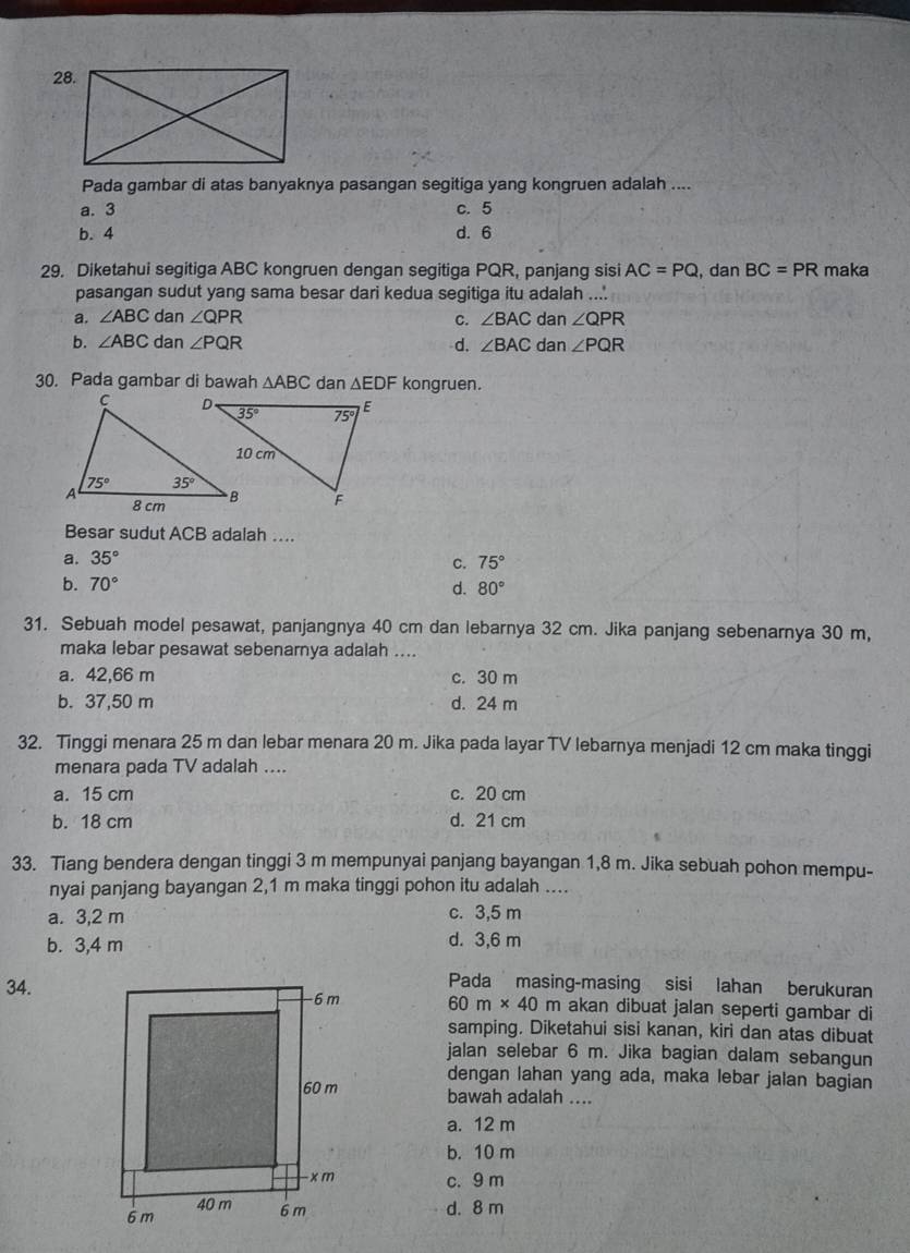 Pada gambar di atas banyaknya pasangan segitiga yang kongruen adalah ....
a. 3 c. 5
b. 4 d. 6
29. Diketahui segitiga ABC kongruen dengan segitiga PQR, panjang sisi AC=PQ , dan BC=PR maka
pasangan sudut yang sama besar dari kedua segitiga itu adalah ....
a. ∠ ABC dan ∠ QPR C. ∠ BAC dan ∠ QPR
b. ∠ ABC dan ∠ PQR d. ∠ BAC dan ∠ PQR
30. Pada gambar di bawah △ ABC dan △ EDF kongruen.
Besar sudut ACB adalah ....
a. 35°
C. 75°
b. 70° d. 80°
31. Sebuah model pesawat, panjangnya 40 cm dan lebarnya 32 cm. Jika panjang sebenarnya 30 m,
maka lebar pesawat sebenarnya adalah ....
a. 42,66 m c. 30 m
b. 37,50 m d. 24 m
32. Tinggi menara 25 m dan lebar menara 20 m. Jika pada layar TV lebarnya menjadi 12 cm maka tinggi
menara pada TV adalah ....
a. 15 cm c. 20 cm
b. 18 cm d. 21 cm
33. Tiang bendera dengan tinggi 3 m mempunyai panjang bayangan 1,8 m. Jika sebuah pohon mempu-
nyai panjang bayangan 2,1 m maka tinggi pohon itu adalah ....
a. 3,2 m c. 3,5 m
b. 3,4 m d. 3,6 m
Pada masing-masing sisi lahan berukuran
34. 60m* 40m akan dibuat jalan seperti gambar di
samping. Diketahui sisi kanan, kiri dan atas dibuat
jalan selebar 6 m. Jika bagian dalam sebangun
dengan lahan yang ada, maka lebar jalan bagian
bawah adalah ....
a. 12 m
b. 10 m
c. 9 m
d. 8 m