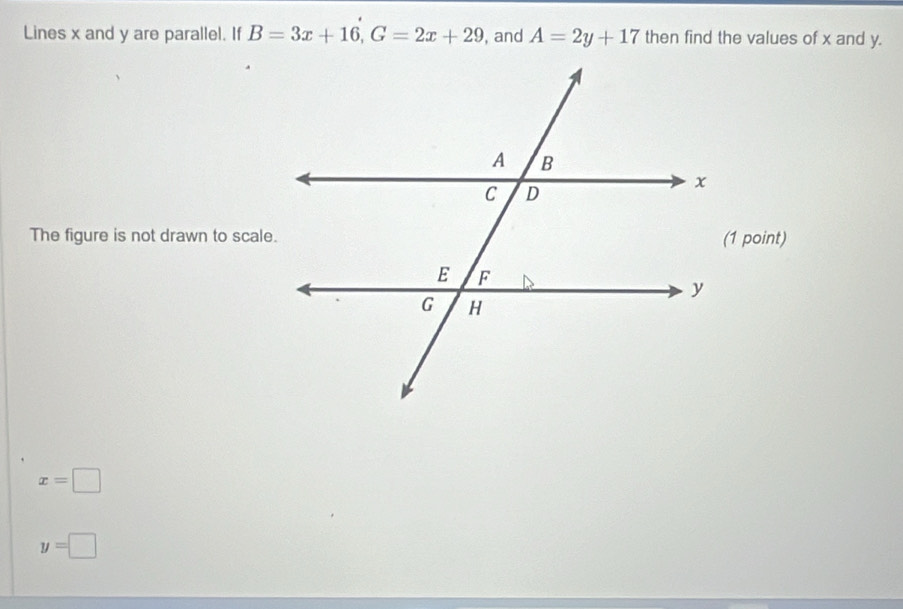 Lines x and y are parallel. If B=3x+16, G=2x+29 , and A=2y+17 then find the values of x and y. 
The figure is not drawn to scale.
x=□
y=□