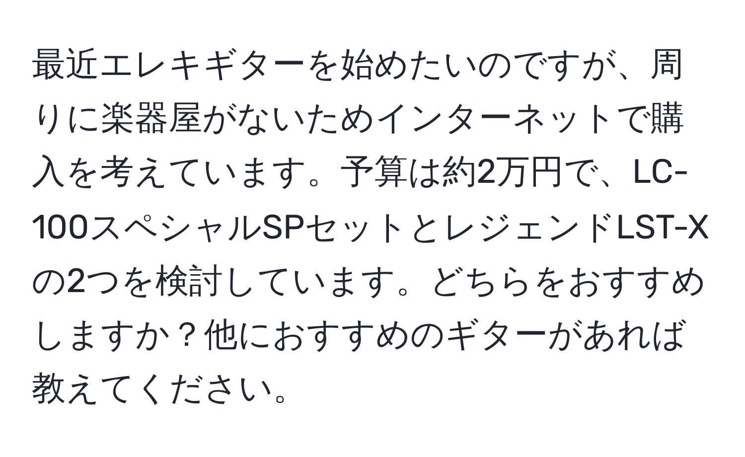 最近エレキギターを始めたいのですが、周りに楽器屋がないためインターネットで購入を考えています。予算は約2万円で、LC-100スペシャルSPセットとレジェンドLST-Xの2つを検討しています。どちらをおすすめしますか？他におすすめのギターがあれば教えてください。