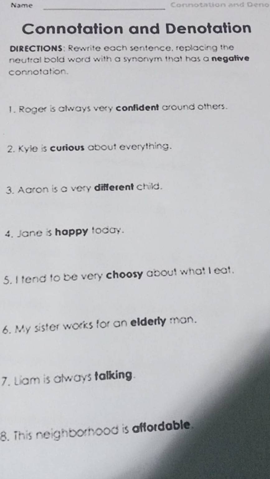 Name Connotation and Deno 
_ 
Connotation and Denotation 
DIRECTIONS: Rewrite each sentence, replacing the 
neutral bold word with a synonym that has a negative 
connotation. 
1. Roger is always very confident around others. 
2. Kyle is curious about everything. 
3. Aaron is a very different child. 
4. Jane is happy today. 
5. I tend to be very choosy about what I eat. 
6. My sister works for an elderly man. 
7. Liam is always talking. 
8. This neighborhood is affordable.