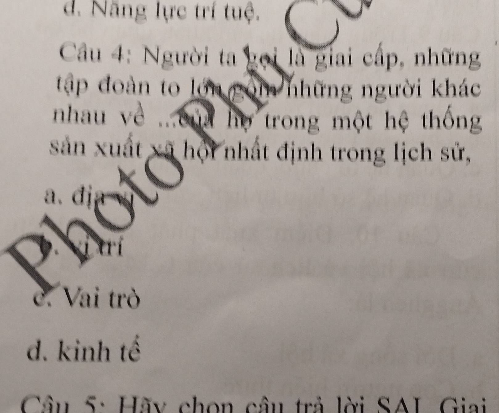 d. Năng lực trí tuệ.
Câu 4: Người ta gọi là giai cấp, những
tập đoàn to lớn g om những người khác
nhau về ...ou họ trong một hệ thống
sản xuất xã hội nhất định trong lịch sử,
、
a. đị
c. Vai trò
d. kinh tế
Câu 5: Hãy chọn câu trả lời SAL Giai