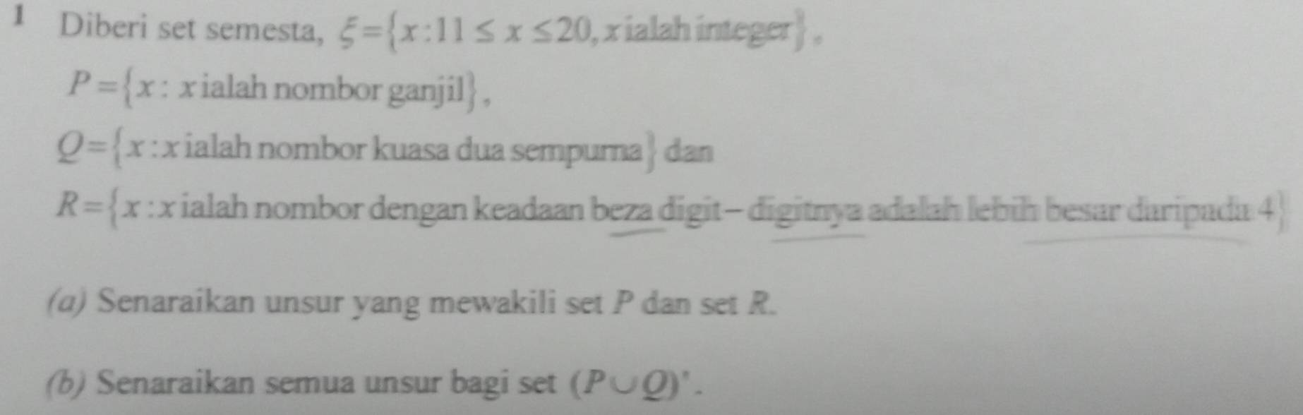 Diberi set semesta, xi = x:11≤ x≤ 20 , x ialah integer  ,
P= x : x ialah nombor ganjil ,
Q= x:x ialah nombor kuasa dua sempurna  3/5  dan
R= x:x ialah nombor dengan keadaan beza digit- digitnya adalah lebiḥ besar daripada 4  
(a) Senaraikan unsur yang mewakili set P dan set R. 
(b) Senaraikan semua unsur bagi set (P∪ Q)'.