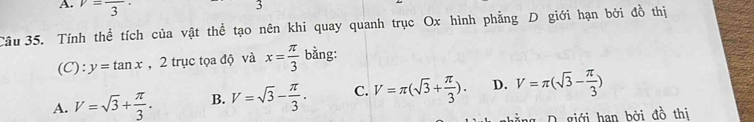 v=frac 3·
3
Câu 35. Tính thể tích của vật thể tạo nên khi quay quanh trục Ox hình phẳng D giới hạn bởi đồ thị
(C): y=tan x , 2 trục tọa độ và x= π /3  bằng:
A. V=sqrt(3)+ π /3 . B. V=sqrt(3)- π /3 . C. V=π (sqrt(3)+ π /3 ). D. V=π (sqrt(3)- π /3 )
D giới han bởi đồ thị