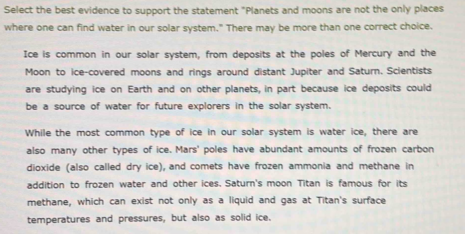 Select the best evidence to support the statement "Planets and moons are not the only places 
where one can find water in our solar system." There may be more than one correct choice. 
Ice is common in our solar system, from deposits at the poles of Mercury and the 
Moon to ice-covered moons and rings around distant Jupiter and Saturn. Scientists 
are studying ice on Earth and on other planets, in part because ice deposits could 
be a source of water for future explorers in the solar system. 
While the most common type of ice in our solar system is water ice, there are 
also many other types of ice. Mars' poles have abundant amounts of frozen carbon 
dioxide (also called dry ice), and comets have frozen ammonia and methane in 
addition to frozen water and other ices. Saturn's moon Titan is famous for its 
methane, which can exist not only as a liquid and gas at Titan's surface 
temperatures and pressures, but also as solid ice.