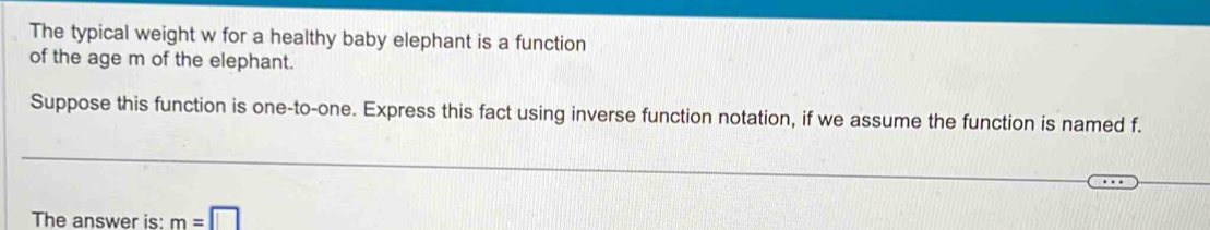 The typical weight w for a healthy baby elephant is a function 
of the age m of the elephant. 
Suppose this function is one-to-one. Express this fact using inverse function notation, if we assume the function is named f. 
The answer is: m=□