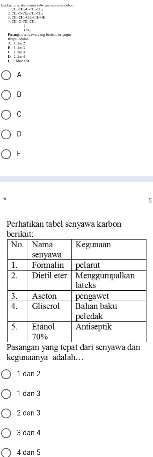 Berikut ini adalah rumus beberapa senyawa karbon:
2.CH_3-O-CH_2-CH_2-CH_3
3. CH_3-CH_2-CH_2-C H--OH
4. CH₃ O-CH_2-CH_3
CH3
Pasangan senyawa yang berisomer gugus
fungsi adalah....
A. 1 dan 2
B. 1 dan 3
C. 1 dan 4
D. 2 dan 4
E. Tidak ada
A
B
C
D
E
*
5
Perhatikan tabel senyawa karbon
berikut:
Pasangan yang tepat dari senyawa dan
kegunaanya adalah…
1dan2
|dan3
2dan3
3 da an 4
4 dan 5