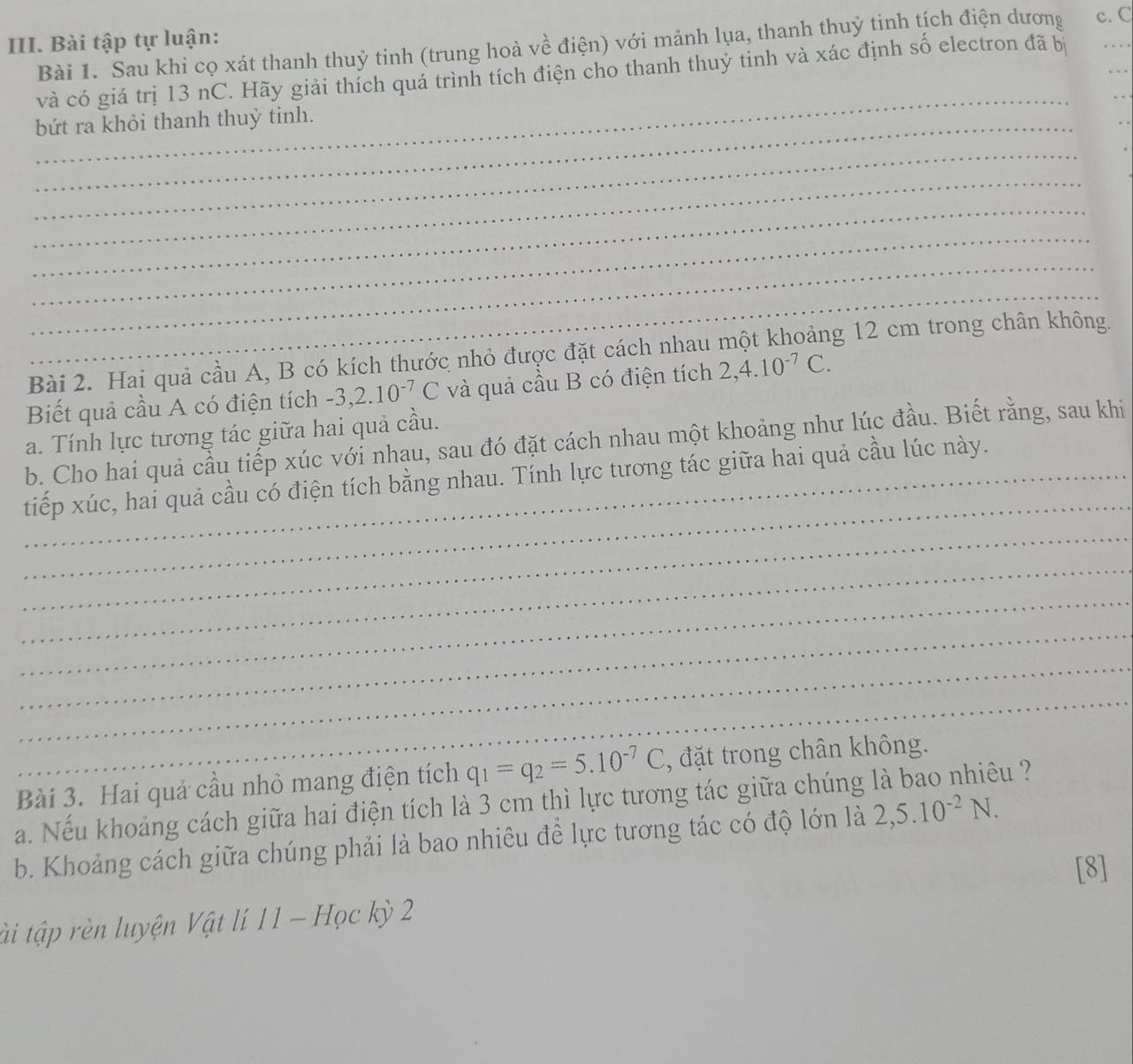 Bài tập tự luận: 
Bài 1. Sau khi cọ xát thanh thuỷ tinh (trung hoà về điện) với mảnh lụa, thanh thuỷ tinh tích điện dương c. C
_ 
_ 
và có giá trị 13 nC. Hãy giải thích quá trình tích điện cho thanh thuỷ tinh và xác định số electron đã bị 
bứt ra khỏi thanh thuỷ tinh. 
_ 
_ 
_ 
_ 
_ 
_ 
Bài 2. Hai quả cầu A, B có kích thước nhỏ được đặt cách nhau một khoảng 12 cm trong chân không. 
Biết quả cầu A có điện tích -3, 2.10^(-7)C và quả cầu B có điện tích 2, 4.10^(-7)C. 
a. Tính lực tương tác giữa hai quả cầu. 
b. Cho hai quả cầu tiếp xúc với nhau, sau đó đặt cách nhau một khoảng như lúc đầu. Biết rằng, sau khi 
_ 
_tiếp xúc, hai quả cầu có điện tích bằng nhau. Tính lực tương tác giữa hai quả cầu lúc này. 
_ 
_ 
_ 
_ 
_ 
_ 
Bài 3. Hai quả cầu nhỏ mang điện tích q_1=q_2=5.10^(-7)C , đặt trong chân không. 
a. Nếu khoảng cách giữa hai điện tích là 3 cm thì lực tương tác giữa chúng là bao nhiêu ? 
b. Khoảng cách giữa chúng phải là bao nhiêu để lực tương tác có độ lớn là 2, 5.10^(-2)N. 
[8] 
tài tập rèn luyện Vật lí 11 - Học kỳ 2