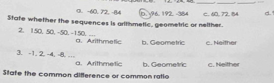 −24, 40,_
_
_
a. -60, 72, -84 b. 96, 192. -384 c. 60, 72, 84 d.
State whether the sequences is arithmetic, geometric or neither.
2. 150, 50, -50, -150. ...
a. Arithmetic b. Geometric c. Neither
3. -1, 2, -4, -8, …
a. Arithmetic b. Geometric c. Neither
State the common difference or common ratio