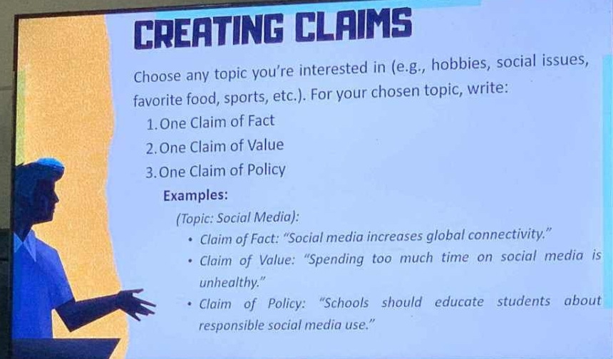 CREATING CLAIMS 
Choose any topic you’re interested in (e.g., hobbies, social issues, 
favorite food, sports, etc.). For your chosen topic, write: 
1.One Claim of Fact 
2. One Claim of Value 
3. One Claim of Policy 
Examples: 
(Topic: Social Media): 
Claim of Fact: “Social media increases global connectivity.” 
Claim of Value: “Spending too much time on social media is 
unhealthy.” 
Claim of Policy: “Schools should educate students about 
responsible social media use.”