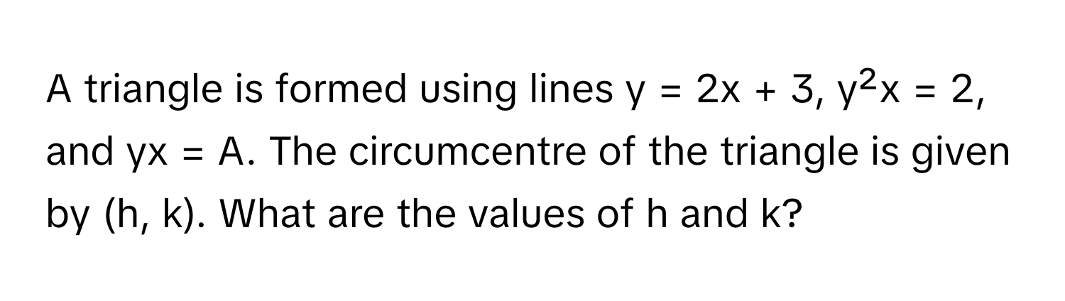 A triangle is formed using lines y = 2x + 3, y²x = 2, and yx = A. The circumcentre of the triangle is given by (h, k). What are the values of h and k?