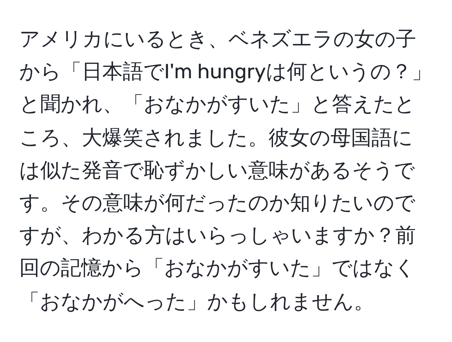 アメリカにいるとき、ベネズエラの女の子から「日本語でI'm hungryは何というの？」と聞かれ、「おなかがすいた」と答えたところ、大爆笑されました。彼女の母国語には似た発音で恥ずかしい意味があるそうです。その意味が何だったのか知りたいのですが、わかる方はいらっしゃいますか？前回の記憶から「おなかがすいた」ではなく「おなかがへった」かもしれません。