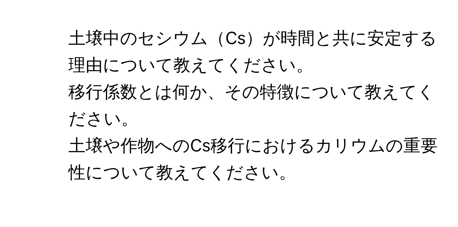 土壌中のセシウムCsが時間と共に安定する理由について教えてください。  
2. 移行係数とは何か、その特徴について教えてください。  
3. 土壌や作物へのCs移行におけるカリウムの重要性について教えてください。