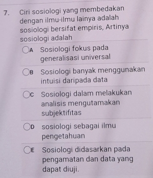 Ciri sosiologi yang membedakan
dengan ilmu-ilmu lainya adalah
sosiologi bersifat empiris, Artinya
sosiologi adalah
A Sosiologi fokus pada
generalisasi universal
B Sosiologi banyak menggunakan
intuisi daripada data
c Sosiologi dalam melakukan
analisis mengutamakan
subjektifitas
D sosiologi sebagai ilmu
pengetahuan
Sosiologi didasarkan pada
pengamatan dan data yang
dapat diuji.