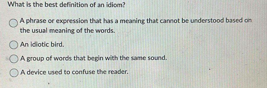 What is the best definition of an idiom?
A phrase or expression that has a meaning that cannot be understood based on
the usual meaning of the words.
An idiotic bird.
A group of words that begin with the same sound.
A device used to confuse the reader.