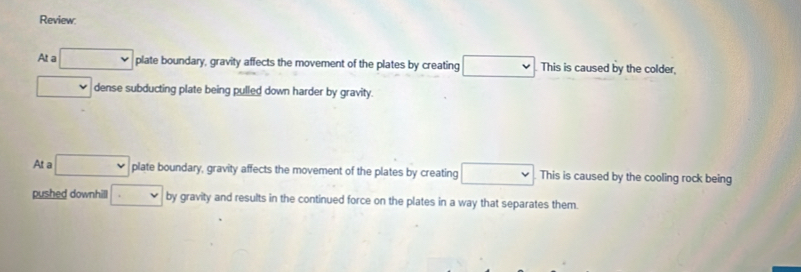 Review:
At a □ plate boundary, gravity affects the movement of the plates by creating □ This is caused by the colder,
□ dense subducting plate being pulled down harder by gravity.
At a □ plate boundary, gravity affects the movement of the plates by creating □ This is caused by the cooling rock being
pushed downhill □ by gravity and results in the continued force on the plates in a way that separates them.