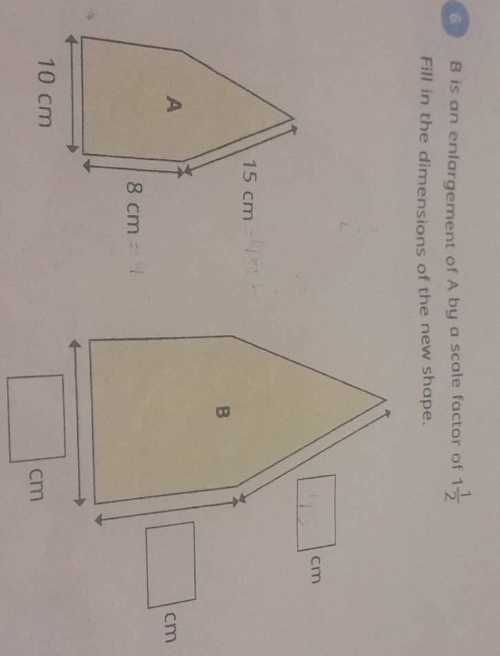 is an enlargement of A by a scale factor of 1 1/2 
Fill in the dimensions of the new shape.
cm
cm
cm