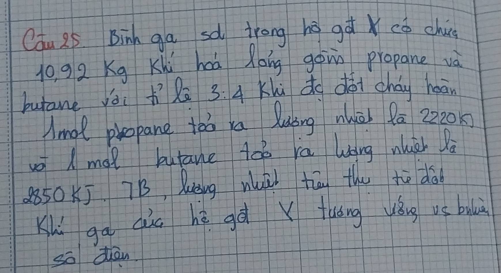 Cau 25 Binh ga sà trong hégà có chu
10, 92 Kg Khi hoà Roing gonn propane và 
butane yái lā 3:4 Khù do dói cháy heān 
Amol propane to xa luing wuèh 9ā 2220
o ( mol butane toē ra Wong wuéh la
2850KJ 7B, luing wuài tān the to dà 
Khí gā qùu hè gà x tuóng yǒug vé bubiù 
so dàn