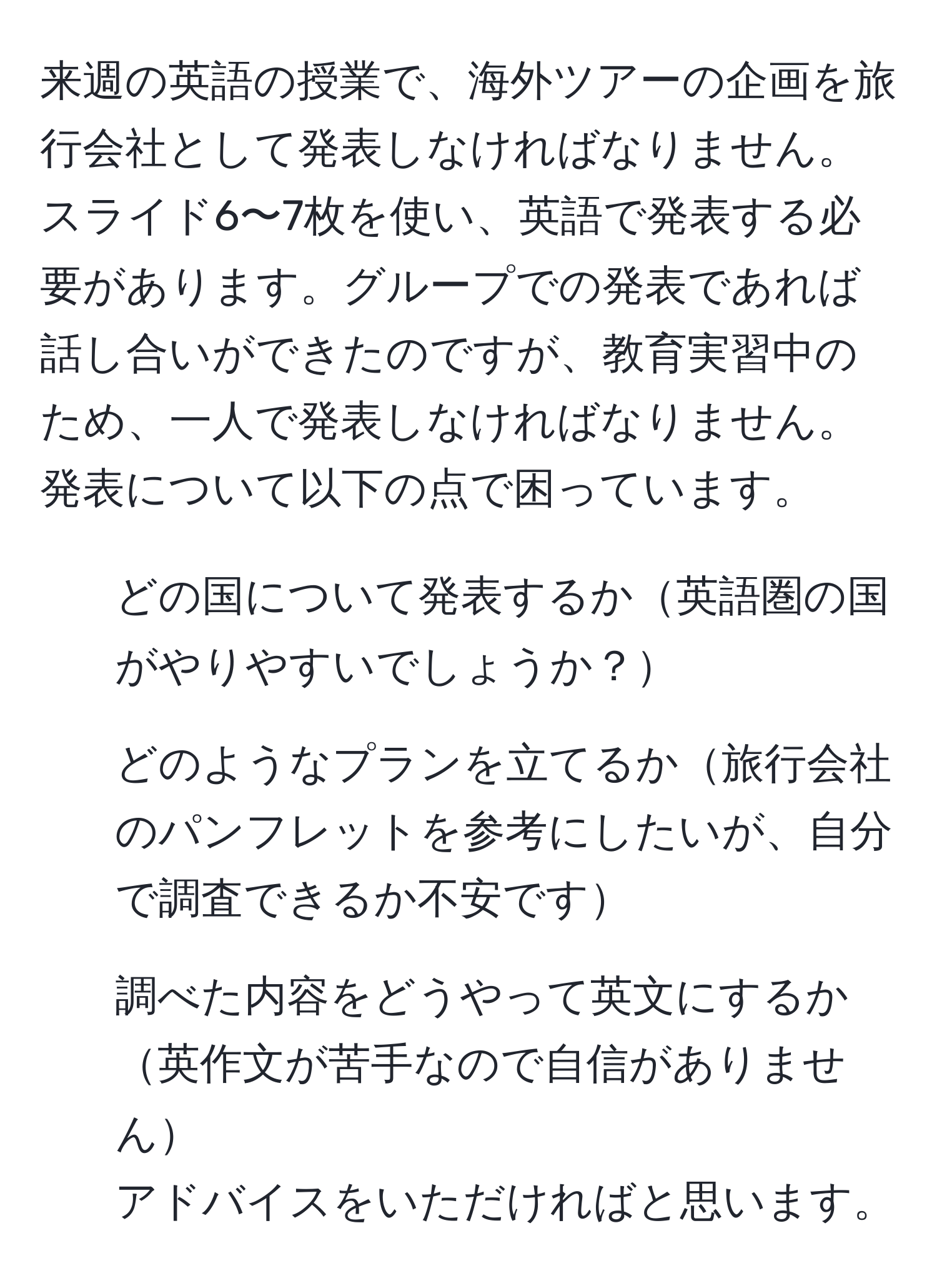 来週の英語の授業で、海外ツアーの企画を旅行会社として発表しなければなりません。スライド6〜7枚を使い、英語で発表する必要があります。グループでの発表であれば話し合いができたのですが、教育実習中のため、一人で発表しなければなりません。発表について以下の点で困っています。
- どの国について発表するか英語圏の国がやりやすいでしょうか？
- どのようなプランを立てるか旅行会社のパンフレットを参考にしたいが、自分で調査できるか不安です
- 調べた内容をどうやって英文にするか英作文が苦手なので自信がありません
アドバイスをいただければと思います。