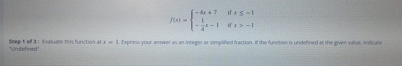 f(x)=beginarrayl -4x+7 - 1/4 x-1endarray. beginarrayr ifx≤ -1 ifx>-1endarray
Step 1 of 3 : Evaluate this function at x=1. Express your answer as an integer or simplified fraction. If the function is undefined at the given value, indicate
"Undefined'.