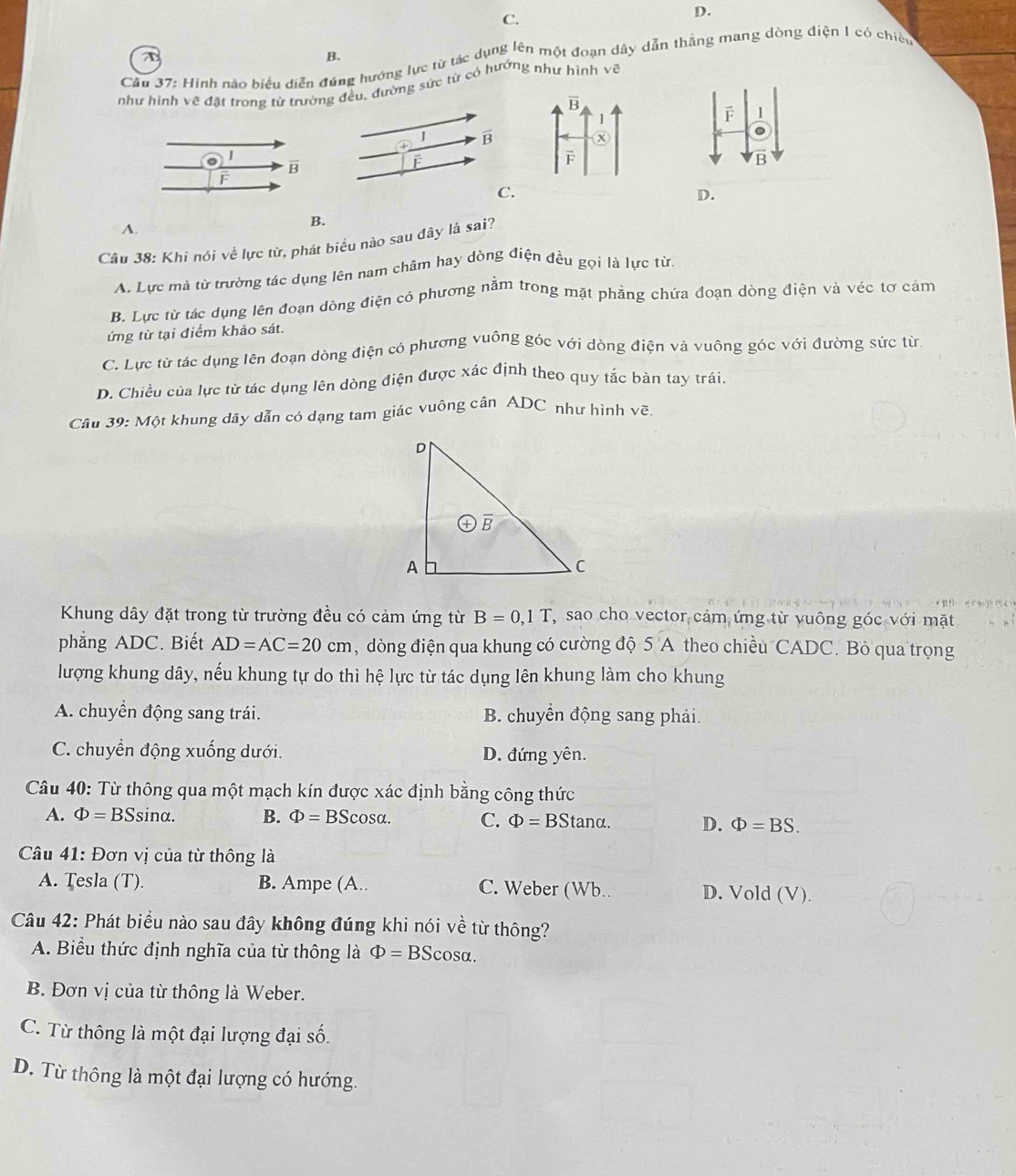 Hình nào biểu diễn đúng hướng lực từ tác dụng lên một đoạn dây dẫn thắng mang dòng điện 1 có chiếu
như hình về đặt trong từ trường đều, đường sức từ có hướng như hình vẽ
F 1
1 B
overline B
F
B
F
C.
D.
A.
B.
Câu 38: Khi nói về lực từ, phát biểu nào sau dây là sai?
A. Lực mà từ trường tác dụng lên nam châm hay dòng điện đều gọi là lực từ,
B. Lực từ tác dụng lên đoạn dòng điện có phương nằm trong mặt phẳng chứa đoạn dòng điện và véc tơ cảm
ứng từ tại điểm khảo sát.
C. Lực từ tác dụng lên đoạn dòng điện có phương vuông góc với dòng điện và vuông góc với đường sức từ
D. Chiều của lực từ tác dụng lên dòng điện được xác định theo quy tắc bàn tay trái.
Câu 39: Một khung dây dẫn có dạng tam giác vuông cân ADC như hình vẽ.
Khung dây đặt trong từ trường đều có cảm ứng từ B=0,1T T, sao cho vector cảm ứng từ yuông góc với mặt
phẳng ADC. Biết AD=AC=20cm , dòng điện qua khung có cường độ 5 A theo chiều CADC. Bỏ qua trọng
lượng khung dây, nếu khung tự do thì hệ lực từ tác dụng lên khung làm cho khung
A. chuyển động sang trái. B. chuyển động sang phải.
C. chuyển động xuống dưới. D. đứng yên.
Câu 40: Từ thông qua một mạch kín được xác định bằng công thức
A. Phi =BSsin alpha . B. Phi = BSc sα. C. Phi =BStan alpha . D. Phi =BS.
Câu 41: Đơn vị của từ thông là
A. Tesla (T). B. Ampe (A.. C. Weber (Wb. D. Vold (V).
Câu 42: Phát biểu nào sau đây không đúng khi nói về từ thông?
A. Biểu thức định nghĩa của từ thông là Phi =BScos alpha .
B. Đơn vị của từ thông là Weber.
C. Từ thông là một đại lượng đại số.
D. Từ thông là một đại lượng có hướng.