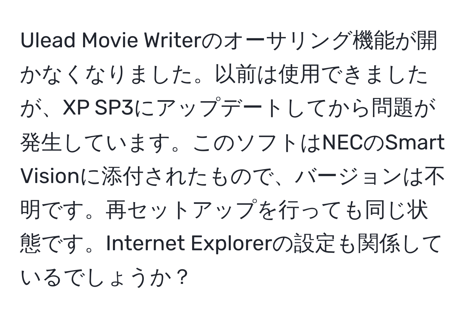 Ulead Movie Writerのオーサリング機能が開かなくなりました。以前は使用できましたが、XP SP3にアップデートしてから問題が発生しています。このソフトはNECのSmart Visionに添付されたもので、バージョンは不明です。再セットアップを行っても同じ状態です。Internet Explorerの設定も関係しているでしょうか？