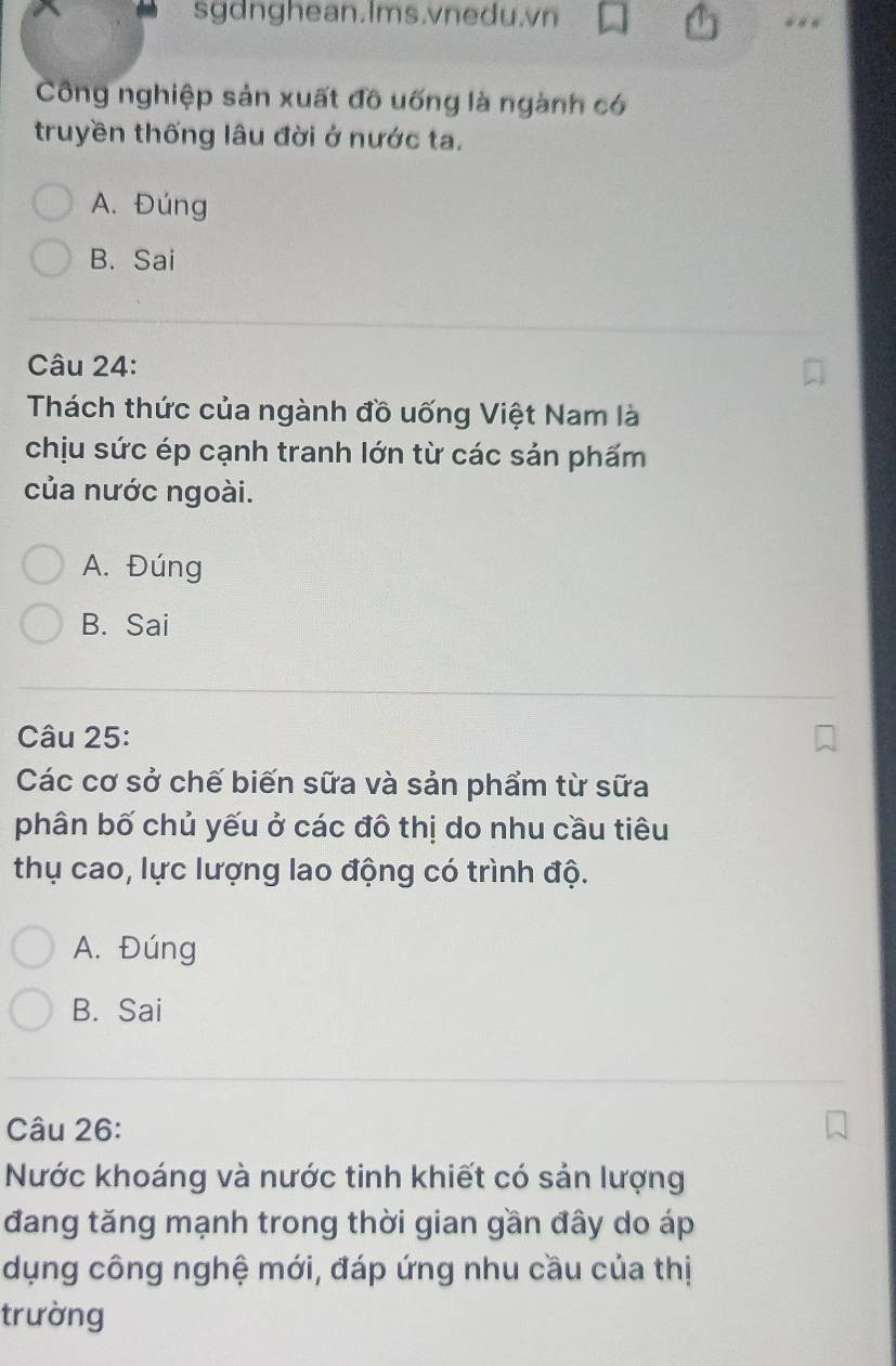 sgdnghean.Ims.vnedu.vn
Công nghiệp sản xuất đồ uống là ngành có
truyền thống lâu đời ở nước ta.
A. Đúng
B. Sai
Câu 24:
Thách thức của ngành đồ uống Việt Nam là
chịu sức ép cạnh tranh lớn từ các sản phấm
của nước ngoài.
A. Đúng
B. Sai
Câu 25:
Các cơ sở chế biến sữa và sản phẩm từ sữa
phân bố chủ yếu ở các đô thị do nhu cầu tiêu
thụ cao, lực lượng lao động có trình độ.
A. Đúng
B. Sai
Câu 26:
Nước khoáng và nước tinh khiết có sản lượng
đang tăng mạnh trong thời gian gần đây do áp
dụng công nghệ mới, đáp ứng nhu cầu của thị
trường