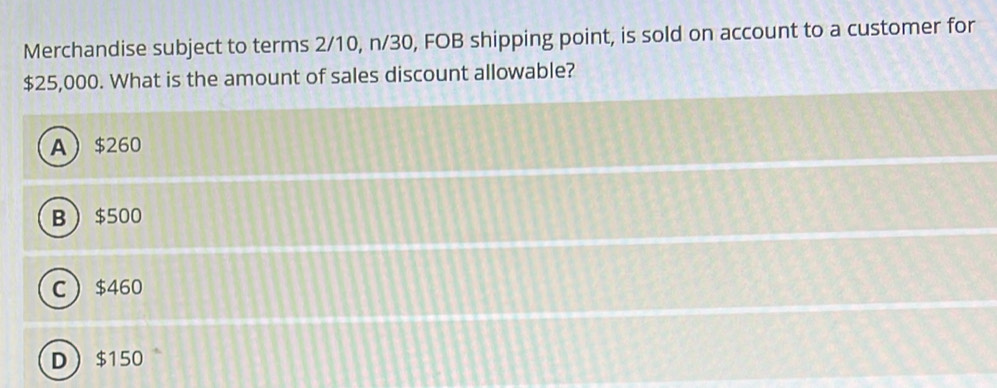 Merchandise subject to terms 2/10, n/30, FOB shipping point, is sold on account to a customer for
$25,000. What is the amount of sales discount allowable?
A $260
B $500
C $460
D $150