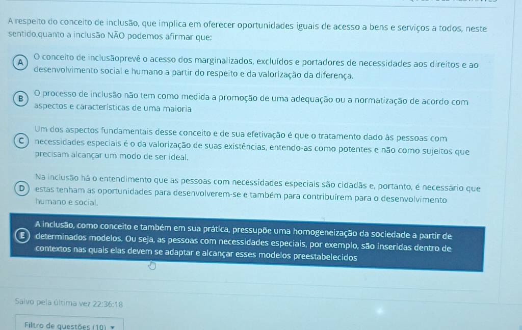 A respeito do conceito de inclusão, que implica em oferecer oportunidades iguais de acesso a bens e serviços a todos, neste
sentido,quanto a inclusão NÃO podemos afirmar que:
A
O conceito de inclusãoprevê o acesso dos marginalizados, excluídos e portadores de necessidades aos direitos e ao
desenvolvimento social e humano a partir do respeito e da valorização da diferença.
B O processo de inclusão não tem como medida a promoção de uma adequação ou a normatização de acordo com
aspectos e características de uma maloria
Um dos aspectos fundamentais desse conceito e de sua efetivação é que o tratamento dado às pessoas com
C ) necessidades especiais é o da valorização de suas existências, entendo-as como potentes e não como sujeitos que
precisam alcançar um modo de ser ideal.
Na inclusão há o entendimento que as pessoas com necessidades especiais são cidadãs e, portanto, é necessário que
D ) estas tenham as oportunidades para desenvolverem-se e também para contribuírem para o desenvolvimento
humano e social.
A inclusão, como conceito e também em sua prática, pressupõe uma homogeneização da sociedade a partir de
E ) determinados modelos. Ou seja, as pessoas com necessidades especiais, por exemplo, são inseridas dentro de
contextos nas quais elas devem se adaptar e alcançar esses modelos preestabelecidos
Salvo pela última vez 22:36:18
Filtro de questões (10)