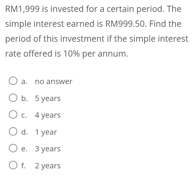 RM1,999 is invested for a certain period. The
simple interest earned is RM999.50. Find the
period of this investment if the simple interest
rate offered is 10% per annum.
a. no answer
b. 5 years
c. 4 years
d. 1 year
e. 3 years
f. 2 years